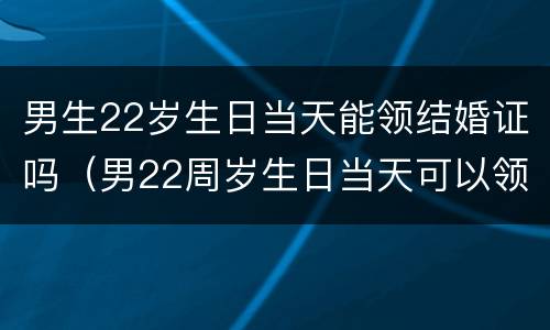 男生22岁生日当天能领结婚证吗（男22周岁生日当天可以领结婚证吗）
