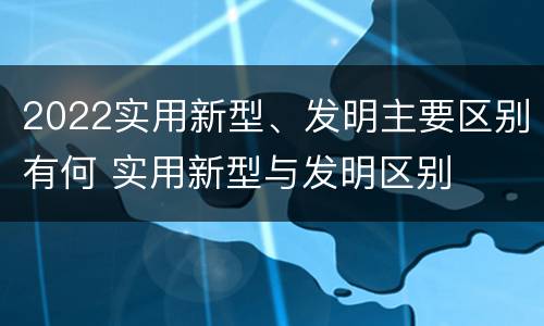 2022实用新型、发明主要区别有何 实用新型与发明区别