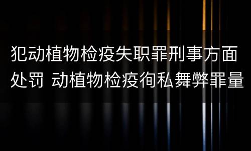犯动植物检疫失职罪刑事方面处罚 动植物检疫徇私舞弊罪量刑
