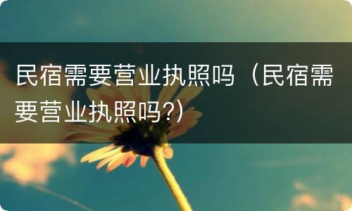 民宿需要营业执照吗（民宿需要营业执照吗?）