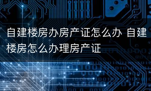 自建楼房办房产证怎么办 自建楼房怎么办理房产证