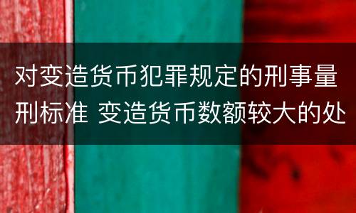 对变造货币犯罪规定的刑事量刑标准 变造货币数额较大的处以下有期徒刑