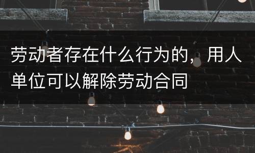 劳动者存在什么行为的，用人单位可以解除劳动合同