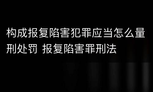 构成报复陷害犯罪应当怎么量刑处罚 报复陷害罪刑法