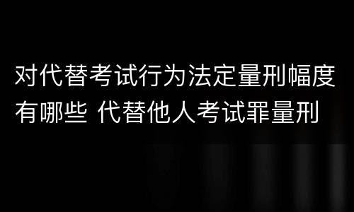 对代替考试行为法定量刑幅度有哪些 代替他人考试罪量刑