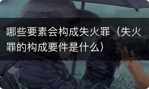 哪些要素会构成失火罪（失火罪的构成要件是什么）