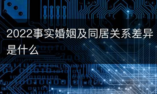 2022事实婚姻及同居关系差异是什么