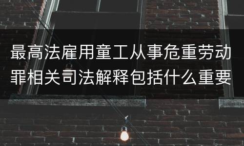 最高法雇用童工从事危重劳动罪相关司法解释包括什么重要规定