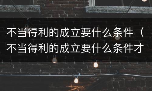 不当得利的成立要什么条件（不当得利的成立要什么条件才能成立）
