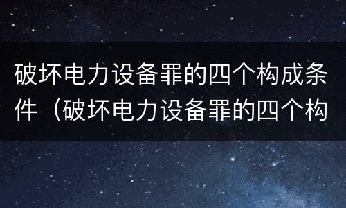破坏电力设备罪的四个构成条件（破坏电力设备罪的四个构成条件包括）
