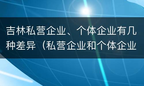 吉林私营企业、个体企业有几种差异（私营企业和个体企业的区别）