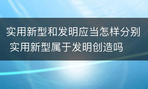 实用新型和发明应当怎样分别 实用新型属于发明创造吗