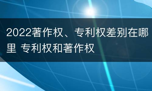 2022著作权、专利权差别在哪里 专利权和著作权