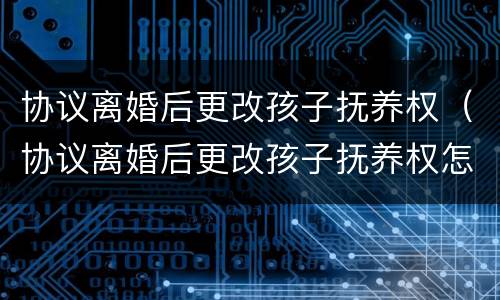 协议离婚后更改孩子抚养权（协议离婚后更改孩子抚养权怎么办）