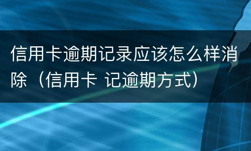 信用卡逾期记录应该怎么样消除（信用卡 记逾期方式）