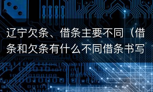 辽宁欠条、借条主要不同（借条和欠条有什么不同借条书写）