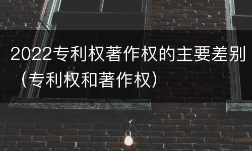 2022专利权著作权的主要差别（专利权和著作权）