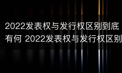 2022发表权与发行权区别到底有何 2022发表权与发行权区别到底有何异同
