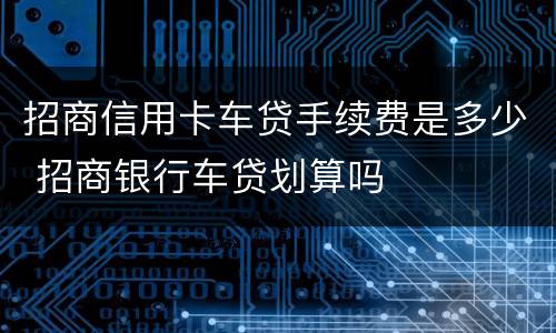 招商信用卡车贷手续费是多少 招商银行车贷划算吗