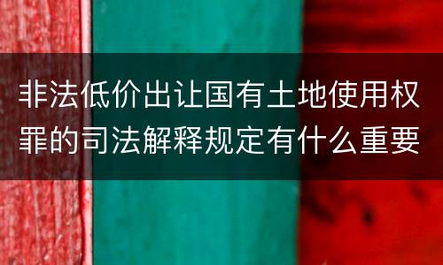 非法低价出让国有土地使用权罪的司法解释规定有什么重要内容