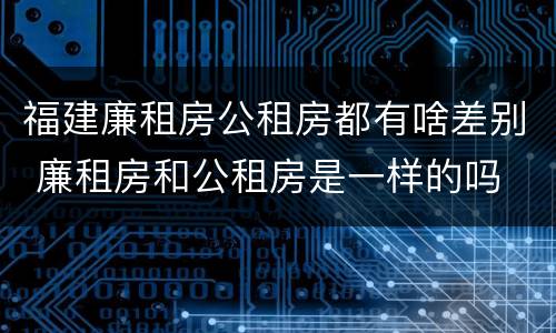 福建廉租房公租房都有啥差别 廉租房和公租房是一样的吗