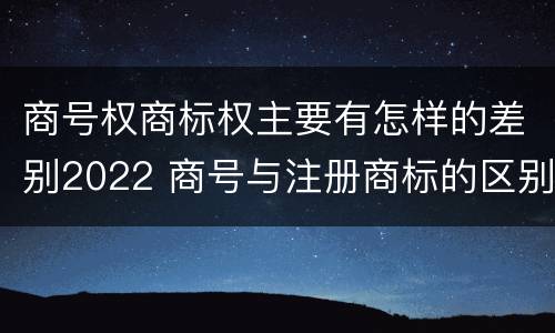 商号权商标权主要有怎样的差别2022 商号与注册商标的区别