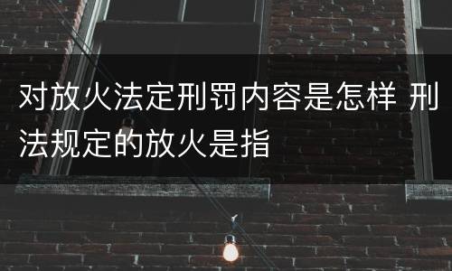 对放火法定刑罚内容是怎样 刑法规定的放火是指