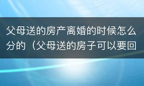 父母送的房产离婚的时候怎么分的（父母送的房子可以要回去吗）