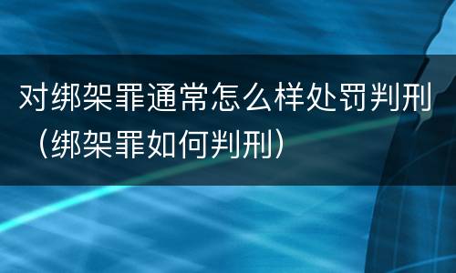 对绑架罪通常怎么样处罚判刑（绑架罪如何判刑）