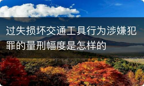 过失损坏交通工具行为涉嫌犯罪的量刑幅度是怎样的