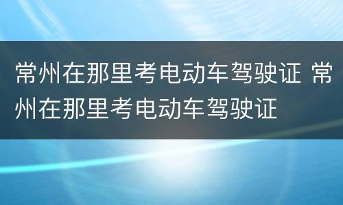 常州在那里考电动车驾驶证 常州在那里考电动车驾驶证