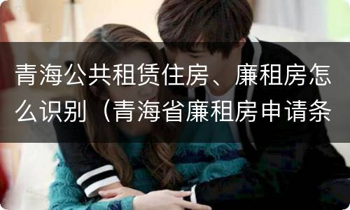 青海公共租赁住房、廉租房怎么识别（青海省廉租房申请条件）