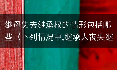 继母失去继承权的情形包括哪些（下列情况中,继承人丧失继承权的是）