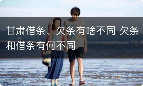 甘肃借条、欠条有啥不同 欠条和借条有何不同