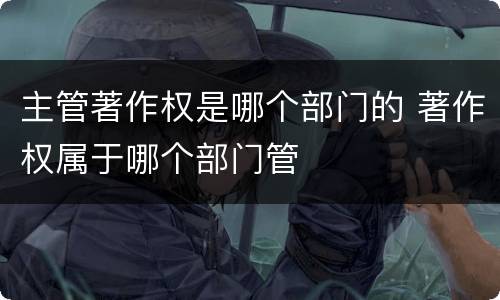 主管著作权是哪个部门的 著作权属于哪个部门管