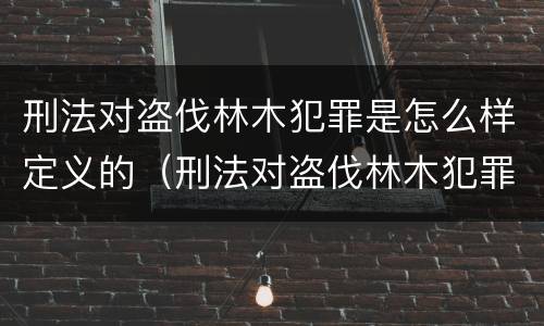 刑法对盗伐林木犯罪是怎么样定义的（刑法对盗伐林木犯罪是怎么样定义的呢）