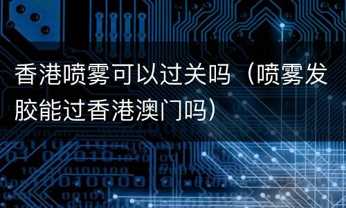香港喷雾可以过关吗（喷雾发胶能过香港澳门吗）