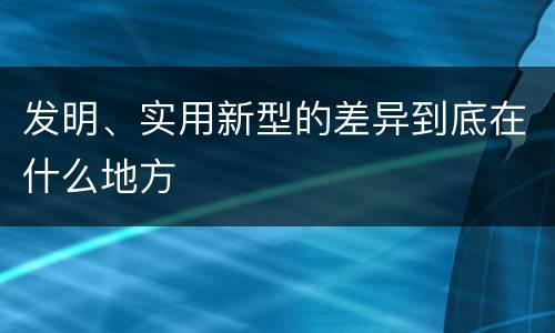 发明、实用新型的差异到底在什么地方