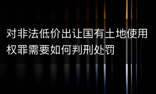 对非法低价出让国有土地使用权罪需要如何判刑处罚