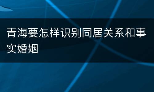 青海要怎样识别同居关系和事实婚姻