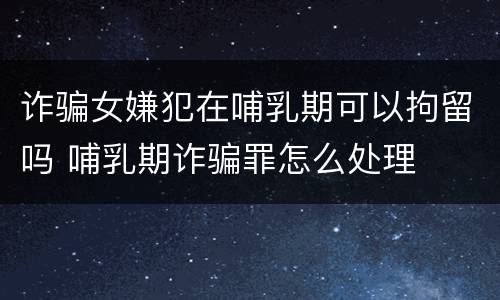 诈骗女嫌犯在哺乳期可以拘留吗 哺乳期诈骗罪怎么处理