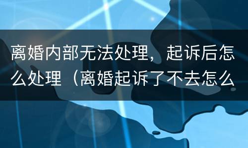 离婚内部无法处理，起诉后怎么处理（离婚起诉了不去怎么办）