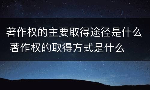 著作权的主要取得途径是什么 著作权的取得方式是什么