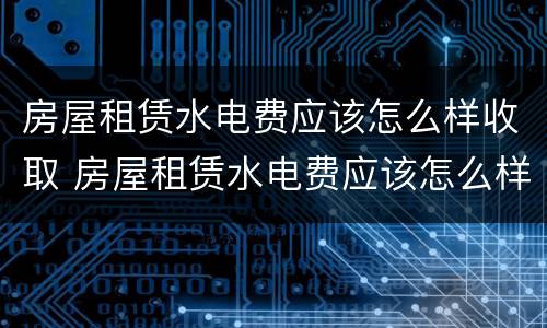 房屋租赁水电费应该怎么样收取 房屋租赁水电费应该怎么样收取呢