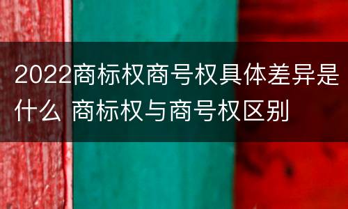 2022商标权商号权具体差异是什么 商标权与商号权区别