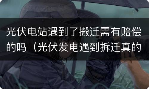 光伏电站遇到了搬迁需有赔偿的吗（光伏发电遇到拆迁真的能赔偿吗）