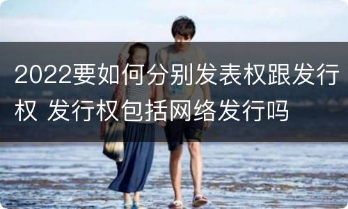 2022要如何分别发表权跟发行权 发行权包括网络发行吗