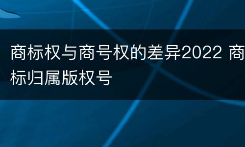 商标权与商号权的差异2022 商标归属版权号