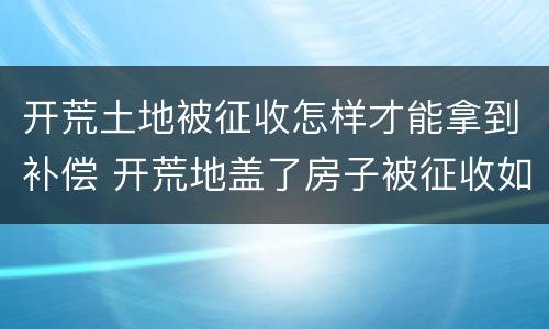 开荒土地被征收怎样才能拿到补偿 开荒地盖了房子被征收如何补偿