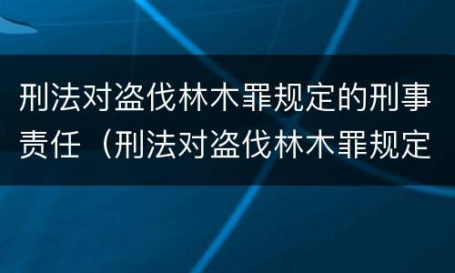 刑法对盗伐林木罪规定的刑事责任（刑法对盗伐林木罪规定的刑事责任是）